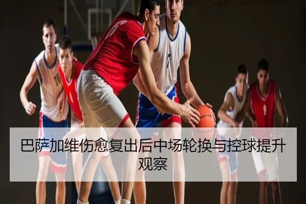 巴萨加维伤愈复出后中场轮换与控球提升观察