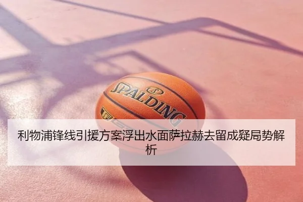 利物浦锋线引援方案浮出水面萨拉赫去留成疑局势解析