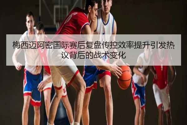 梅西迈阿密国际赛后复盘传控效率提升引发热议背后的战术变化