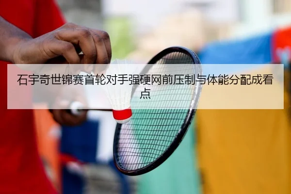 石宇奇世锦赛首轮对手强硬网前压制与体能分配成看点