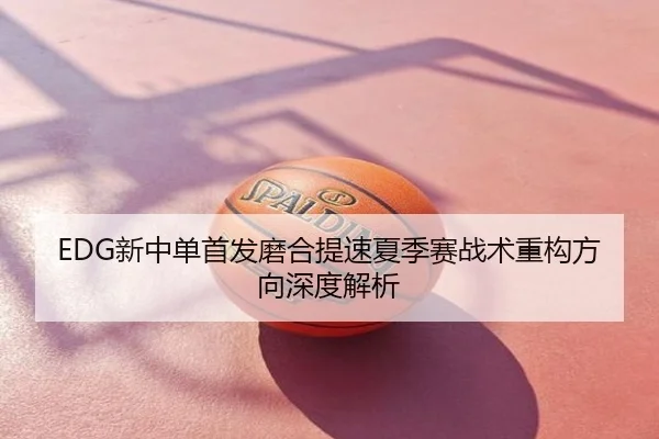 EDG新中单首发磨合提速夏季赛战术重构方向深度解析