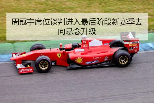 周冠宇席位谈判进入最后阶段新赛季去向悬念升级
