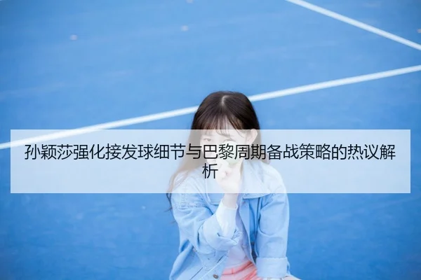 孙颖莎强化接发球细节与巴黎周期备战策略的热议解析