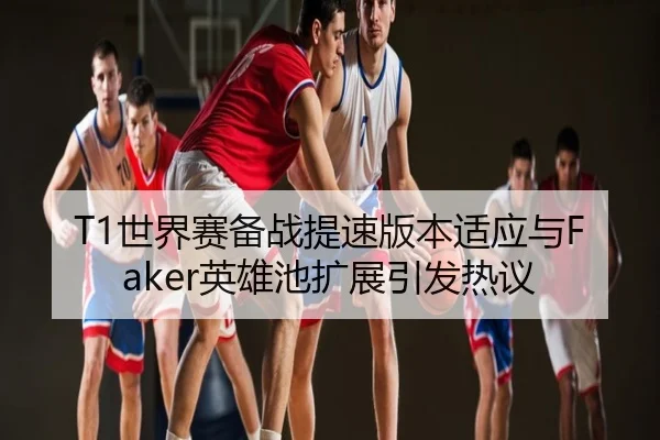 T1世界赛备战提速版本适应与Faker英雄池扩展引发热议