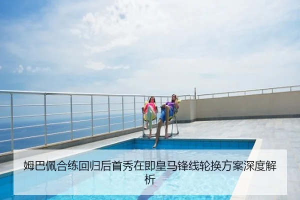 姆巴佩合练回归后首秀在即皇马锋线轮换方案深度解析